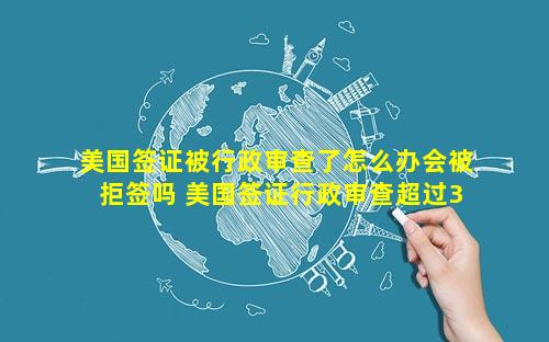 美国签证被行政审查了怎么办会被拒签吗 美国签证行政审查超过3个月